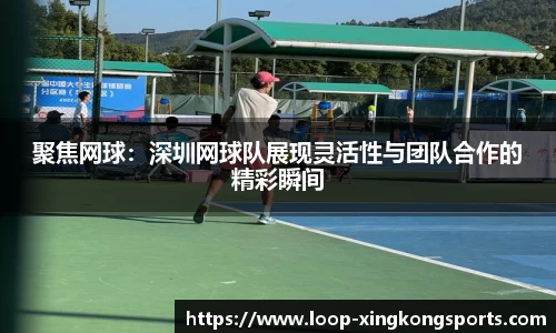 聚焦网球：深圳网球队展现灵活性与团队合作的精彩瞬间